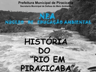 Prefeitura Municipal de Piracicaba
     Secretaria Municipal de Defesa do Meio Ambiente




                      NEA
NÚCLEO      DE      EDUCAÇÃO AMBIENTAL




      HISTÓRIA
         DO
       “RIO EM
     PIRACICABA”
 