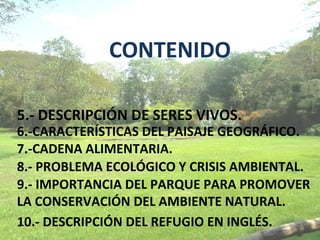 CONTENIDO

5.- DESCRIPCIÓN DE SERES VIVOS.
6.-CARACTERÍSTICAS DEL PAISAJE GEOGRÁFICO.
7.-CADENA ALIMENTARIA.
8.- PROBLEMA ECOLÓGICO Y CRISIS AMBIENTAL.
9.- IMPORTANCIA DEL PARQUE PARA PROMOVER
LA CONSERVACIÓN DEL AMBIENTE NATURAL.
10.- DESCRIPCIÓN DEL REFUGIO EN INGLÉS.
 