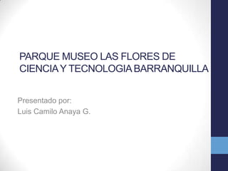 PARQUE MUSEO LAS FLORES DE
CIENCIA Y TECNOLOGIA BARRANQUILLA
Presentado por:
Luis Camilo Anaya G.

 
