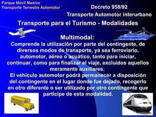 Parque Móvil Masivo
Transporte Terrestre Automotor Decreto 958/92
Transporte Automotor interurbano
Transporte para el Turismo - Modalidades
Multimodal:
Comprende la utilización por parte del contingente, de
diversos modos de transporte, ya sea ferroviario,
automotor, aéreo o acuático, tanto para iniciar,
continuar, como para finalizar el viaje, excluidos aquellos
meramente auxiliares.
El vehículo automotor podrá permanecer a disposición
del contingente en el lugar donde fue dejado, recogerlo
en otro diferente o ser utilizado por otro contingente que
participe de esta modalidad.
 