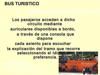 BUS TURISTICO
Los pasajeros acceden a dicho
circuito mediante
auriculares disponibles a bordo,
a través de una consola que
dispone
cada asiento para escuchar
la explicación del tramo que recorre
seleccionando el idioma de
preferencia.
SERVICIOS AUTOMATIZADOS
Idiomas disponibles
Alemán - Árabe - Español -
Francés Chino Mandarín - Hebreo
- Inglés - Portugués - Japonés
 