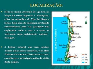 LOCALIZAÇÃO: Situa-se numa extensão de 150 km, ao longo da costa algarvia e alentejana, entre os concelhos de Vila do Bispo e Sines. Esta área de paisagem protegida caracteriza-se pela sua paisagem não explorada, onde o mar e a serra se misturam num património natural  invulgar.  A beleza natural das suas praias, muitas delas quase desertas, e as altas falésias em contacto directo com o mar, constituem o principal cartão de visita desta região.  