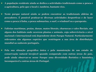 A população residente ainda se dedica a actividades tradicionais como a pesca e a agricultura, pelo que o local é, também, bastante rico.  Neste parque natural ainda se podem encontrar as tradicionais aldeias de pescadores. É possível praticar-se diversas actividades desportivas e de lazer como a pesca à linha, a pesca submarina, o surf, o windsurf ou o parapente.  Falésias marítimas, praias, dunas, matos litorais, charnecas e vales fluviais, são alguns dos habitats onde ocorrem plantas e animais, cuja sobrevivência a nível nacional e internacional está dependente deste Parque Natural. Particularmente relevantes são algumas espécies que restringem a sua área de distribuição mundial ao sudoeste português.  Pela sua situação geográfica única e pela manutenção de um estado de conservação natural invejável quando comparado com outras áreas do país, pode ainda observar-se nesse Parque uma diversidade florística e faunística incomparável a outras áreas de Portugal. 