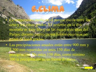 • La temperatura media en el parque oscila entre los
  cero y los cinco grados. El invierno en la alta
  montaña es muy frío y en las partes más altas del
  Parque durante cuatro meses las temperaturas no
  pasan de los 0 grados.
• Las precipitaciones anuales están entre 900 mm y
  1.300 mm repartidas en unos 150 días de
  precipitación. De estos 150 días, como mínimo
  100 la precipitación es en forma de nieve.
 