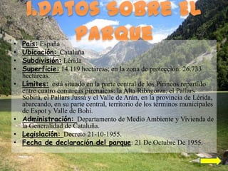 •   País: España
•   Ubicación: Cataluña
•   Subdivisión: Lérida
•   Superficie: 14.119 hectáreas; en la zona de protección: 26.733
    hectáreas.
•   Límites: está situado en la parte central de los Pirineos repartido
    entre cuatro comarcas pirenaicas: la Alta Ribagorza, el Pallars
    Sobirà, el Pallars Jussà y el Valle de Arán, en la provincia de Lérida,
    abarcando, en su parte central, territorio de los términos municipales
    de Espot y Valle de Bohí.
•   Administración: Departamento de Medio Ambiente y Vivienda de
    la Generalidad de Cataluña.
•   Legislación: Decreto 21-10-1955.
•   Fecha de declaración del parque: 21 De Octubre De 1955.
 