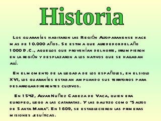 Los guaraníes habitaron las Región Altoparanense hace mas de 10.000 años. Se estima que alrededor del año 1000 D.C., aquellos que provenían del norte, irrumpieron en la región y desplazaron a los nativos que se hallaban allí.  En el momento de la llegada de los españoles, en el siglo XVI, los guaraníes estaban ampliando sus territorios para desarrollar diferentes cultivos. En 1542, Alvar Nuñez Cabeza de Vaca, quien era europeo, llego a las cataratas. Y las bautizo como “Saltos de Santa Maria”. En 1609, se establecieron las primeras misiones jesuíticas. Historia 
