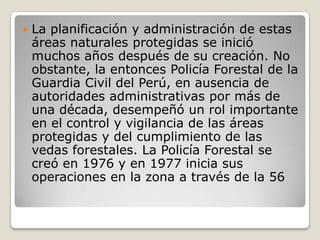 La planificación y administración de estas áreas naturales protegidas se inició muchos años después de su creación. No obstante, la entonces Policía Forestal de la Guardia Civil del Perú, en ausencia de autoridades administrativas por más de una década, desempeñó un rol importante en el control y vigilancia de las áreas protegidas y del cumplimiento de las vedas forestales. La Policía Forestal se creó en 1976 y en 1977 inicia sus operaciones en la zona a través de la 56 