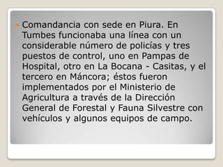 Comandancia con sede en Piura. En Tumbes funcionaba una línea con un considerable número de policías y tres puestos de control, uno en Pampas de Hospital, otro en La Bocana - Casitas, y el tercero en Máncora; éstos fueron implementados por el Ministerio de Agricultura a través de la Dirección General de Forestal y Fauna Silvestre con vehículos y algunos equipos de campo. 