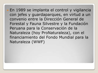 En 1989 se implanta el control y vigilancia con jefes y guardaparques, en virtud a un convenio entre la Dirección General de Forestal y Fauna Silvestre y la Fundación Peruana para la Conservación de la Naturaleza (hoy ProNaturaleza), con el financiamiento del Fondo Mundial para la Naturaleza (WWF) 