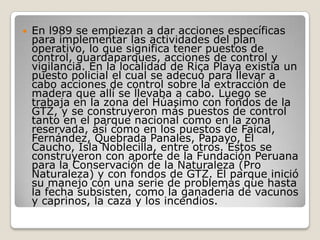 En l989 se empiezan a dar acciones específicas para implementar las actividades del plan operativo, lo que significa tener puestos de control, guardaparques, acciones de control y vigilancia. En la localidad de Rica Playa existía un puesto policial el cual se adecuó para llevar a cabo acciones de control sobre la extracción de madera que allí se llevaba a cabo. Luego se trabaja en la zona del Húasimo con fondos de la GTZ, y se construyeron más puestos de control tanto en el parque nacional como en la zona reservada, así como en los puestos de Faical, Fernández, Quebrada Panales, Papayo, El Caucho, Isla Noblecilla, entre otros. Estos se construyeron con aporte de la Fundación Peruana para la Conservación de la Naturaleza (Pro Naturaleza) y con fondos de GTZ. El parque inició su manejo con una serie de problemas que hasta la fecha subsisten, como la ganadería de vacunos y caprinos, la caza y los incendios. 