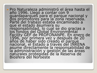 Pro Naturaleza administró el área hasta el año 1996. Llegó a contar con 9 guardaparques para el parque nacional y dos promotores para la zona reservada. Parte del trabajo estaba encaminado a que el estado asumiera su responsabilidad, lo cual se dio gracias a los fondos del Global Environmental Facility GEF de PROFONANPE. En enero de 1996, por primera vez y después de 20 años de haber sido creado el parque nacional, el Estado a través del INRENA asume directamente la responsabilidad de la administración y gestión de las áreas naturales protegidas de la Reserva de Biosfera del Noroeste 