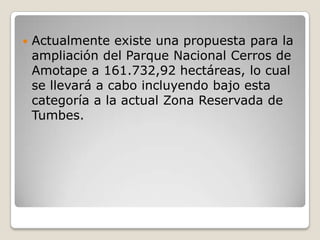 Actualmente existe una propuesta para la ampliación del Parque Nacional Cerros de Amotape a 161.732,92 hectáreas, lo cual se llevará a cabo incluyendo bajo esta categoría a la actual Zona Reservada de Tumbes. 