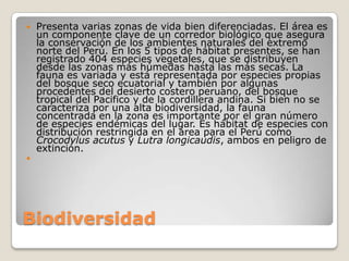 BiodiversidadPresenta varias zonas de vida bien diferenciadas. El área es un componente clave de un corredor biológico que asegura la conservación de los ambientes naturales del extremo norte del Perú. En los 5 tipos de hábitat presentes, se han registrado 404 especies vegetales, que se distribuyen desde las zonas más húmedas hasta las más secas. La fauna es variada y está representada por especies propias del bosque seco ecuatorial y también por algunas procedentes del desierto costero peruano, del bosque tropical del Pacifico y de la cordillera andina. Si bien no se caracteriza por una alta biodiversidad, la fauna concentrada en la zona es importante por el gran número de especies endémicas del lugar. Es hábitat de especies con distribución restringida en el área para el Perú como Crocodylus acutus y Lutra longicaudis, ambos en peligro de extinción. 