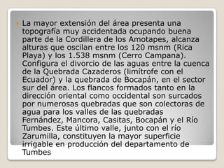 La mayor extensión del área presenta una topografía muy accidentada ocupando buena parte de la Cordillera de los Amotapes, alcanza alturas que oscilan entre los 120 msnm (Rica Playa) y los 1.538 msnm (Cerro Campana). Configura el divorcio de las aguas entre la cuenca de la Quebrada Cazaderos (limítrofe con el Ecuador) y la quebrada de Bocapán, en el sector sur del área. Los flancos formados tanto en la dirección oriental como occidental son surcados por numerosas quebradas que son colectoras de agua para los valles de las quebradas Fernández, Mancora, Casitas, Bocapán y el Río Tumbes. Este último valle, junto con el río Zarumilla, constituyen la mayor superficie irrigable en producción del departamento de Tumbes 