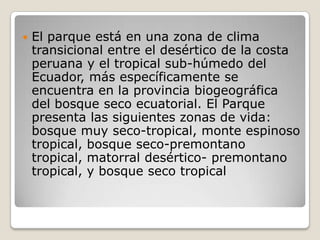 El parque está en una zona de clima transicional entre el desértico de la costa peruana y el tropical sub-húmedo del Ecuador, más específicamente se encuentra en la provincia biogeográfica del bosque seco ecuatorial. El Parque presenta las siguientes zonas de vida: bosque muy seco-tropical, monte espinoso tropical, bosque seco-premontano tropical, matorral desértico- premontano tropical, y bosque seco tropical 