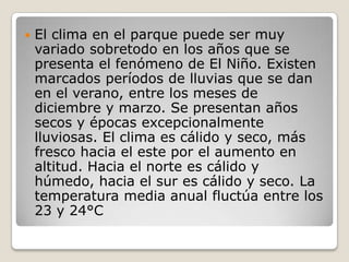 El clima en el parque puede ser muy variado sobretodo en los años que se presenta el fenómeno de El Niño. Existen marcados períodos de lluvias que se dan en el verano, entre los meses de diciembre y marzo. Se presentan años secos y épocas excepcionalmente lluviosas. El clima es cálido y seco, más fresco hacia el este por el aumento en altitud. Hacia el norte es cálido y húmedo, hacia el sur es cálido y seco. La temperatura media anual fluctúa entre los 23 y 24°C 