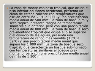 La zona de monte espinoso tropical, que ocupa el piso inferior del flanco occidental, presenta un clima de estepa caliente con temperaturas que oscilan entre los 23°C a 30°C y una precipitación media anual de 500 mm. La zona de bosque muy seco tropical presenta rangos de temperatura similares a la anterior, pero con una precipitación media anual de 800 mm. La zona de bosque seco pre-montano tropical que ocupa el piso superior o el divorcio de las aguas, presenta una temperatura de rango más variable (15°C a 32°C) y una precipitación media anual que supera los 1 000 mm. La zona de bosque seco tropical, que caracteriza un bosque sub-húmedo con temperaturas similares al bosque pre-montano, pero con una precipitación media anual de más de 1 500 mm 