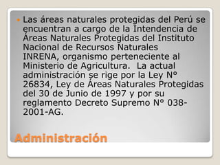 AdministraciónLas áreas naturales protegidas del Perú se encuentran a cargo de la Intendencia de Áreas Naturales Protegidas del Instituto Nacional de Recursos Naturales INRENA, organismo perteneciente al Ministerio de Agricultura.  La actual administración se rige por la Ley N° 26834, Ley de Áreas Naturales Protegidas del 30 de Junio de 1997 y por su reglamento Decreto Supremo N° 038-2001-AG.