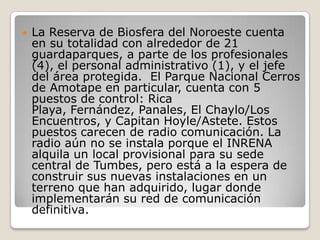 La Reserva de Biosfera del Noroeste cuenta en su totalidad con alrededor de 21 guardaparques, a parte de los profesionales (4), el personal administrativo (1), y el jefe del área protegida.  El Parque Nacional Cerros de Amotape en particular, cuenta con 5 puestos de control: Rica Playa, Fernández, Panales, El Chaylo/Los Encuentros, y Capitan Hoyle/Astete. Estos puestos carecen de radio comunicación. La radio aún no se instala porque el INRENA alquila un local provisional para su sede central de Tumbes, pero está a la espera de construir sus nuevas instalaciones en un terreno que han adquirido, lugar donde implementarán su red de comunicación definitiva.