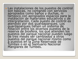 Las instalaciones de los puestos de control son básicas, no contando con servicios apropiados como baños y duchas, ni tampoco con apropiados espacios para la instalación de materiales educativos y de interpretación. Cada puesto de control es atendido por dos guardaparques. Los guardaparques tienen un sistema de rotación entre los diversos puestos de la reserva de biosfera, los que atienden los puestos del parque nacional pueden luego de tres meses ser cambiados a otros puestos del parque nacional mismo como a puestos en la Zona Reservada de Tumbes o en el Santuario Nacional Manglares de Tumbes. 