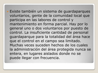 Existe también un sistema de guardaparques voluntarios, gente de la comunidad local que participa en las labores de control y mantenimiento en forma parcial. Hay por lo general uno o dos voluntarios por puesto de control. La insuficiente cantidad de personal guardaparque para la totalidad del área hace que el control en el campo sea limitado. Muchas veces suceden hechos de los cuales la administración del área protegida nunca se entera, en lugares aislados donde no se puede llegar con frecuencia.  