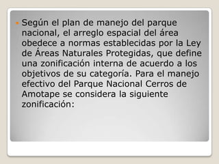 Según el plan de manejo del parque nacional, el arreglo espacial del área obedece a normas establecidas por la Ley de Áreas Naturales Protegidas, que define una zonificación interna de acuerdo a los objetivos de su categoría. Para el manejo efectivo del Parque Nacional Cerros de Amotape se considera la siguiente zonificación:   
