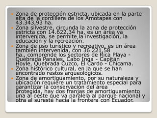 Zona de protección estricta, ubicada en la parte alta de la cordillera de los Amotapes con 43.343,93 ha.   Zona silvestre, circunda la zona de protección estricta con 14.622,34 ha, es un área ya intervenida, se permite la investigación, la educación y la recreación. Zona de uso turístico y recreativo, es un área también intervenida, con 36 221,58 ha., comprende los sectores de Rica Playa - Quebrada Panales, Cabo Inga - Capitán Hoyle, Quebrada Cuzco, El Cardo - Chicama. Zona histórico cultural, en la que se han encontrado restos arqueológicos. Zona de amortiguamiento, por su naturaleza y ubicación requiere un tratamiento especial para garantizar la conservación del área protegida, hay dos franjas de amortiguamiento una al oeste que va paralela al parque nacional y otra al sureste hacia la frontera con Ecuador. 