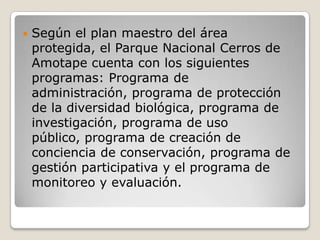 Según el plan maestro del área protegida, el Parque Nacional Cerros de Amotape cuenta con los siguientes programas: Programa de administración, programa de protección de la diversidad biológica, programa de investigación, programa de uso público, programa de creación de conciencia de conservación, programa de gestión participativa y el programa de monitoreo y evaluación.