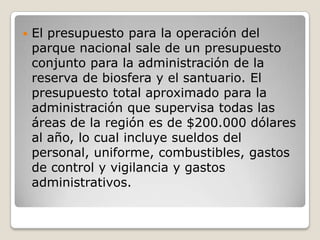 El presupuesto para la operación del parque nacional sale de un presupuesto conjunto para la administración de la reserva de biosfera y el santuario. El presupuesto total aproximado para la administración que supervisa todas las áreas de la región es de $200.000 dólares al año, lo cual incluye sueldos del personal, uniforme, combustibles, gastos de control y vigilancia y gastos administrativos. 