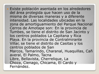 Existe población asentada en los alrededores del área protegida que hacen uso de la misma de diversas maneras y a diferente intensidad. Las localidades ubicadas en la zona de amortiguamiento del Parque Nacional Cerros de Amotape son: En la provincia de Tumbes, se tiene el distrito de San Jacinto y los centros poblados La Capitana y Rica Playa. En la provincia de Contralmirante Villar, se tiene el distrito de Casitas y los centros poblados de San Marcos, Tamarindo, Charanal, Huaquillas, Cañaveral, El Palmo, Tacna Libre, Bellavista, Cherrelique, La Choza, Cienago, Chicama, El Cardo y Fernández. 