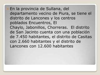 En la provincia de Sullana, del departamento vecino de Piura, se tiene el distrito de Lancones y los centros poblados Encuentros, El Chaylo, Jabonillos, Chorreras.  El distrito de San Jacinto cuenta con una población de 7.450 habitantes, el distrito de Casitas con 2.660 habitantes y el distrito de Lancones con 12.600 habitantes 