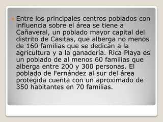 Entre los principales centros poblados con influencia sobre el área se tiene a Cañaveral, un poblado mayor capital del distrito de Casitas, que alberga no menos de 160 familias que se dedican a la agricultura y a la ganadería. Rica Playa es un poblado de al menos 60 familias que alberga entre 200 y 300 personas. El poblado de Fernández al sur del área protegida cuenta con un aproximado de 350 habitantes en 70 familias. 
