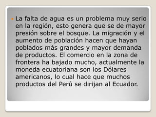 La falta de agua es un problema muy serio en la región, esto genera que se de mayor presión sobre el bosque. La migración y el aumento de población hacen que hayan poblados más grandes y mayor demanda de productos. El comercio en la zona de frontera ha bajado mucho, actualmente la moneda ecuatoriana son los Dólares americanos, lo cual hace que muchos productos del Perú se dirijan al Ecuador. 