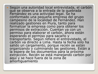 Según una autoridad local entrevistada, el carbón que se observa a la entrada de la quebrada Fernández es una actividad legal. Se ha conformado una pequeña empresa del grupo campesino de la localidad de Fernández. Han realizado gestiones en Piura, tanto para formalizar la empresa como para obtener los permisos de extracción. Cuentan ya con un permiso para elaborar el carbón, ahora están esperando el permiso para sacarlo y transportarlo. Según refiere el entrevistado, el carbón va directo a Lima. Hasta la fecha sólo ha salido un cargamento, porque recién se están organizando y culminando las gestiones. Están a la espera de los documentos para la próxima extracción. Recién se está manejando carbón por aquí y se hace fuera de la zona de amortiguamiento 