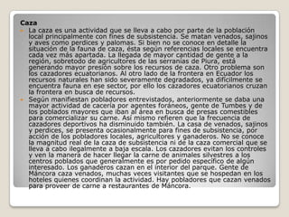 Caza La caza es una actividad que se lleva a cabo por parte de la población local principalmente con fines de subsistencia. Se matan venados, sajinos y aves como perdices y palomas. Si bien no se conoce en detalle la situación de la fauna de caza, ésta según referencias locales se encuentra cada vez más apartada. La llegada de mayor cantidad de gente a la región, sobretodo de agricultores de las serranías de Piura, está generando mayor presión sobre los recursos de caza. Otro problema son los cazadores ecuatorianos. Al otro lado de la frontera en Ecuador los recursos naturales han sido severamente degradados, ya difícilmente se encuentra fauna en ese sector, por ello los cazadores ecuatorianos cruzan la frontera en busca de recursos. Según manifiestan pobladores entrevistados, anteriormente se daba una mayor actividad de cacería por agentes foráneos, gente de Tumbes y de los poblados mayores que iban al área en busca de presas comestibles para comercializar su carne. Así mismo refieren que la frecuencia de cazadores deportivos ha disminuido también. La casa de venados, sajinos y perdices, se presenta ocasionalmente para fines de subsistencia, por acción de los pobladores locales, agricultores y ganaderos. No se conoce la magnitud real de la caza de subsistencia ni de la caza comercial que se lleva a cabo ilegalmente a baja escala. Los cazadores evitan los controles y ven la manera de hacer llegar la carne de animales silvestres a los centros poblados que generalmente es por pedido específico de algún interesado. Los ganaderos cazan en el interior del parque. Gente de Máncora caza venados, muchas veces visitantes que se hospedan en los hoteles quienes coordinan la actividad. Hay pobladores que cazan venados para proveer de carne a restaurantes de Máncora. 
