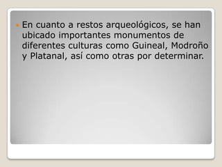 En cuanto a restos arqueológicos, se han ubicado importantes monumentos de diferentes culturas como Guineal, Modroño y Platanal, así como otras por determinar.