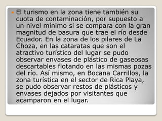 El turismo en la zona tiene también su cuota de contaminación, por supuesto a un nivel mínimo si se compara con la gran magnitud de basura que trae el río desde Ecuador. En la zona de los pilares de La Choza, en las cataratas que son el atractivo turístico del lugar se pudo observar envases de plástico de gaseosas descartables flotando en las mismas pozas del río. Así mismo, en Bocana Carrillos, la zona turística en el sector de Rica Playa, se pudo observar restos de plásticos y envases dejados por visitantes que acamparon en el lugar.