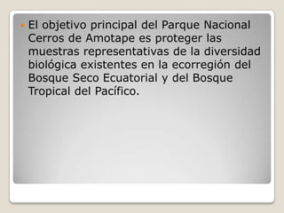 El objetivo principal del Parque Nacional Cerros de Amotape es proteger las muestras representativas de la diversidad biológica existentes en la ecorregión del Bosque Seco Ecuatorial y del Bosque Tropical del Pacífico.