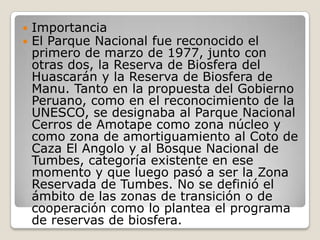 ImportanciaEl Parque Nacional fue reconocido el primero de marzo de 1977, junto con otras dos, la Reserva de Biosfera del Huascarán y la Reserva de Biosfera de Manu. Tanto en la propuesta del Gobierno Peruano, como en el reconocimiento de la UNESCO, se designaba al Parque Nacional Cerros de Amotape como zona núcleo y como zona de amortiguamiento al Coto de Caza El Angolo y al Bosque Nacional de Tumbes, categoría existente en ese momento y que luego pasó a ser la Zona Reservada de Tumbes. No se definió el ámbito de las zonas de transición o de cooperación como lo plantea el programa de reservas de biosfera. 