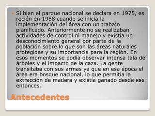 AntecedentesSi bien el parque nacional se declara en 1975, es recién en 1988 cuando se inicia la implementación del área con un trabajo planificado. Anteriormente no se realizaban actividades de control ni manejo y existía un desconocimiento general por parte de la población sobre lo que son las áreas naturales protegidas y su importancia para la región. En esos momentos se podía observar intensa tala de árboles y el impacto de la caza. La gente transitaba con sus armas ya que en esa época el área era bosque nacional, lo que permitía la extracción de madera y existía ganado desde ese entonces. 