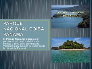 El Parque Nacional Coiba es un
parque situado en los distritos de
Montijo y Soná en la provincia de
Veraguas a 25 minutos de vuelo desde
la ciudad de Panamá.
 