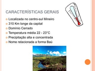 CARACTERÍSTICAS GERAIS
 Localizada no centro-sul Mineiro
 310 Km longe da capital

 Domínio Cerrado

 Temperatura média 22 - 23°C

 Precipitação alta e concentrada

 Nome relacionada a forma Baú
 