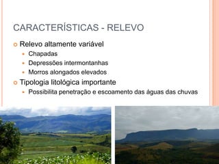 CARACTERÍSTICAS - RELEVO
   Relevo altamente variável
     Chapadas
     Depressões intermontanhas
     Morros alongados elevados

   Tipologia litológica importante
       Possibilita penetração e escoamento das águas das chuvas
 