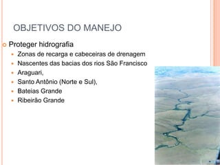 OBJETIVOS DO MANEJO
   Proteger hidrografia
       Zonas de recarga e cabeceiras de drenagem
       Nascentes das bacias dos rios São Francisco
       Araguari,
       Santo Antônio (Norte e Sul),
       Bateias Grande
       Ribeirão Grande
 