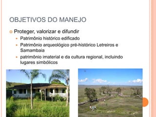 OBJETIVOS DO MANEJO
   Proteger, valorizar e difundir
     Patrimônio histórico edificado
     Patrimônio arqueológico pré-histórico Letreiros e
      Samambaia
     patrimônio imaterial e da cultura regional, incluindo
      lugares simbólicos
 