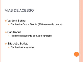 VIAS DE ACESSO

   Vargem Bonita
       Cachoeira Casca D’Anta (200 metros de queda)


   São Roque
       Próximo a nascente do São Francisco


   São João Batista
       Cachoeiras intocadas
 