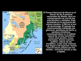 El Parque Nacional de Kenai es el
menor de los 8 parques
nacionales de Alaska, pero en
compensación es uno de los
más bonitos y visitados. Está
localizado en la península del
mismo nombre, a 200 km al sur
de Anchorage. El paisaje fue
continuamente moldeado por
glaciares, temblores de tierra, y
cambios climáticos,
constituyéndose en el habitat
natural de varios mamíferos
como osos pardos, orcas,
marmotas, leones marinos,
golfitos, cabras de las
montañas, y más aves marinas,
que llegan a 20 especies. Varios
barcos hacen paseos por los
fiordos, inclusive barcos a vela
y kajaks.
 