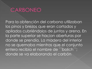 Para la obtención del carbono utilizaban
los pinos y brezos que eran cortados y
apilados cubriéndolos de juntos y arena. En
la parte superior se hacían aberturas por
donde se prendía. La madera del interior
no se quemaba mientras que el conjunto
entero recibía el nombre de ``bolich´´;
donde se va elaborando el carbón
 