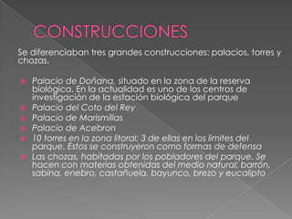 Se diferenciaban tres grandes construcciones: palacios, torres y
chozas.
 Palacio de Doñana, situado en la zona de la reserva
biológica. En la actualidad es uno de los centros de
investigación de la estación biológica del parque
 Palacio del Coto del Rey
 Palacio de Marismillas
 Palacio de Acebron
 10 torres en la zona litoral; 3 de ellas en los limites del
parque. Estos se construyeron como formas de defensa
 Las chozas, habitadas por los pobladores del parque. Se
hacen con materias obtenidas del medio natural; barrón,
sabina, enebro, castañuela, bayunco, brezo y eucalipto
 