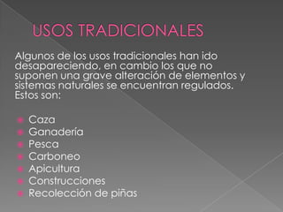 Algunos de los usos tradicionales han ido
desapareciendo, en cambio los que no
suponen una grave alteración de elementos y
sistemas naturales se encuentran regulados.
Estos son:
 Caza
 Ganadería
 Pesca
 Carboneo
 Apicultura
 Construcciones
 Recolección de piñas
 